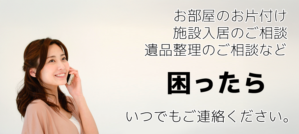 お部屋のお片付け、施設入居のご相談、遺品整理のご相談など 困ったら、いつでもご連絡ください。